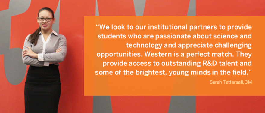 We look to our institutional partners to provide students who are passionate about science and technology and appreciate challenging opportunities. Western is a perfect match. They provide access to outstanding R&D talent and some of the brightest, young minds in the field